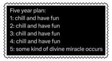 Five year plan: 1 through 4, chill and have fun; 5, some kind of divine miracle occurs